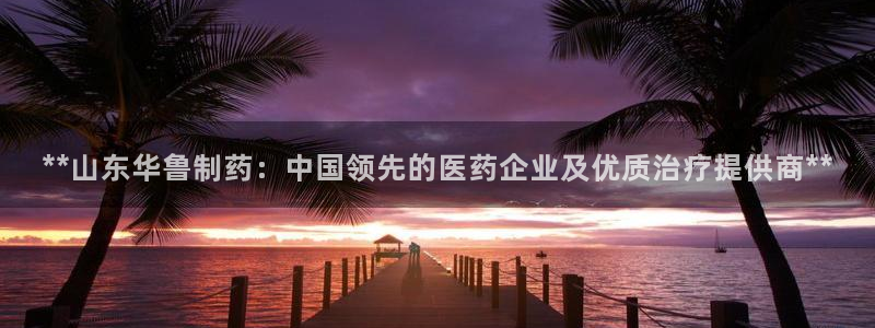 老哥吧九游会下架吗：**山东华鲁制药：中国领先的医药企业及优质治疗提供商**