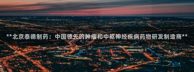 老哥俱乐部是干什么的啊：**北京泰德制药：中国领先的肿瘤和中枢神经疾病药物研发制造商**