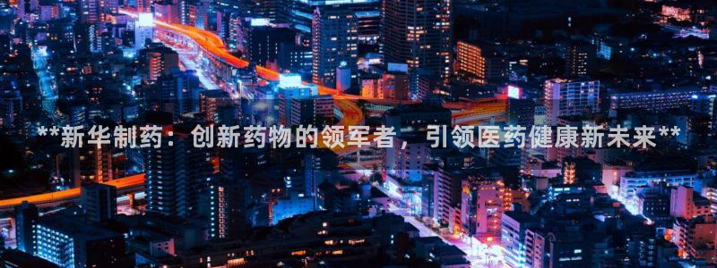 j9九游会老哥俱乐部交流区：**新华制药：创新药物的领军者，引领医药健康新未来**