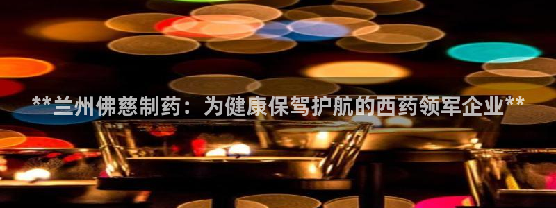 九游会老哥必备的交流社区：**兰州佛慈制药：为健康保驾护航的西药领军企业**
