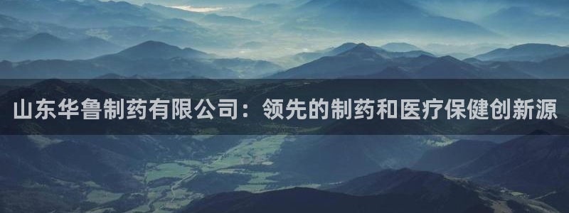 九游会老哥俱乐部官网首页：山东华鲁制药有限公司：领先的制药和医疗保健创新源