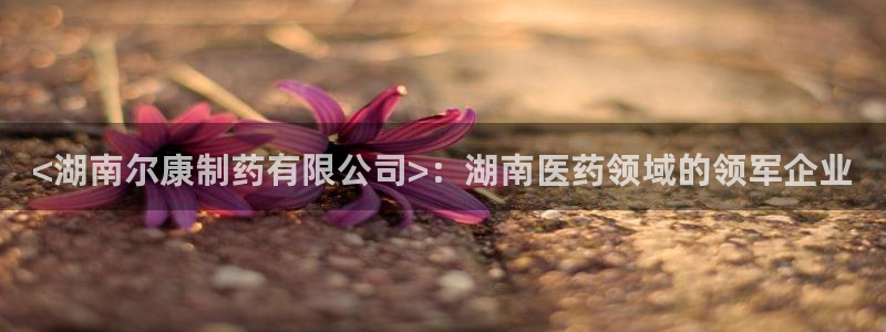 j9九游会老哥俱乐部交流区：<湖南尔康制药有限公司>：湖南医药领域的领军企业
