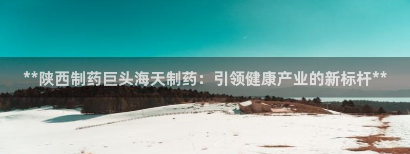 九游会老哥俱乐部必备的交流社区：**陕西制药巨头海天制药：引领健康产业的新标杆**