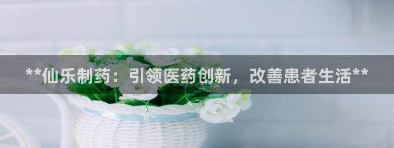 j9九游会老哥俱乐部交流区：**仙乐制药：引领医药创新，改善患者生活**
