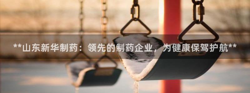 九游老哥俱乐部官网登录入口：**山东新华制药：领先的制药企业，为健康保驾护航**