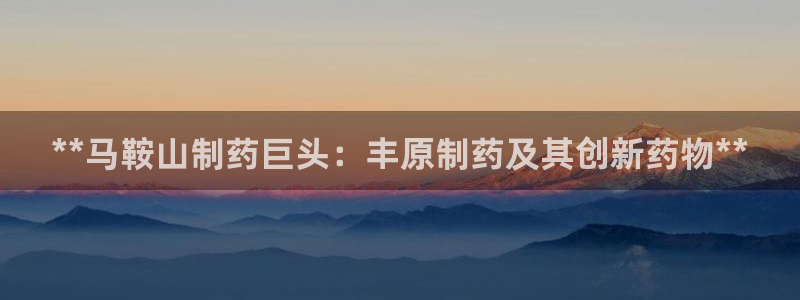 9游会老哥俱乐部：**马鞍山制药巨头：丰原制药及其创新药物**