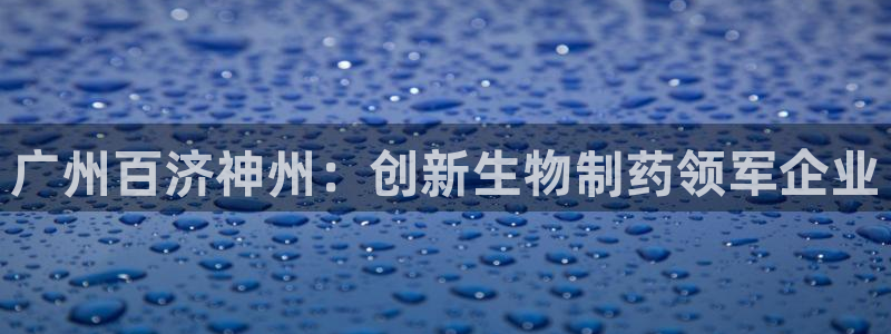 九游会老哥：广州百济神州：创新生物制药领军企业