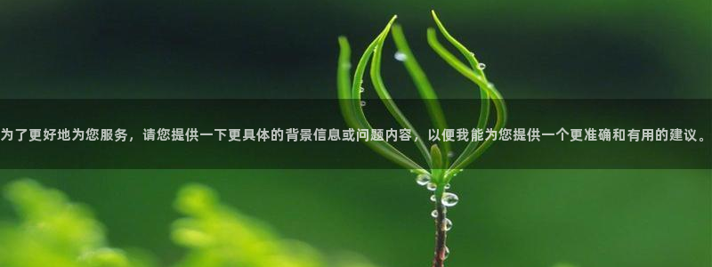 9游会老哥：为了更好地为您服务，请您提供一下更具体的背景信息或问题内容，以便我能为您提供一个更准确和有用的建议