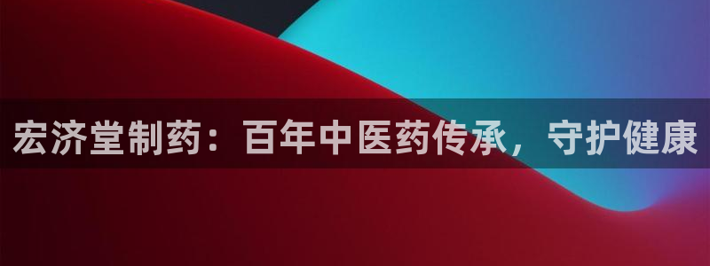 九游会老哥必备的交流社区：宏济堂制药：百年中医药传承，守护健康
