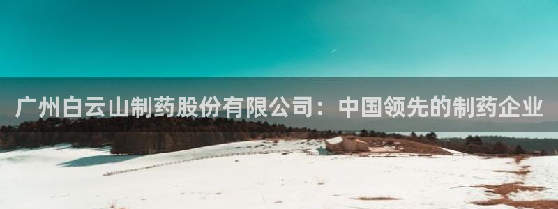 九游老哥俱乐部登录：广州白云山制药股份有限公司：中国领先的制药企业
