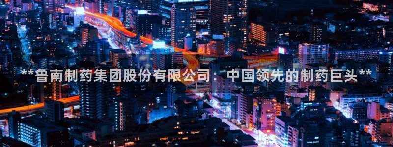 九游会老哥：**鲁南制药集团股份有限公司：中国领先的制药巨头**