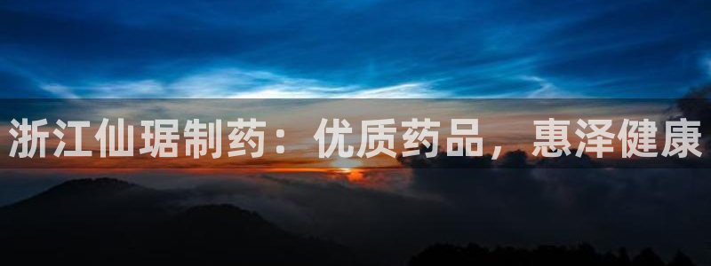九游会老哥必备的交流社区：浙江仙琚制药：优质药品，惠泽健康