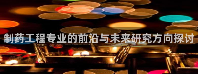 九游会老哥必备的交流社区：制药工程专业的前沿与未来研究方向探讨