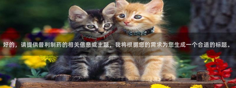 九游会老哥俱乐部交流社区：好的，请提供普利制药的相关信息或主题，我将根据您的需求为您生成一个合适的标题。