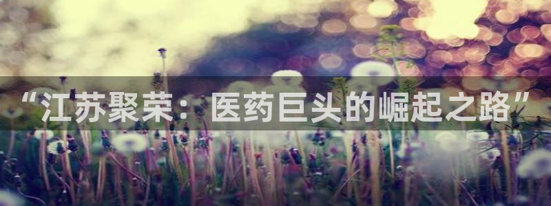 九游会老哥必备的交流社区：“江苏聚荣：医药巨头的崛起之路”