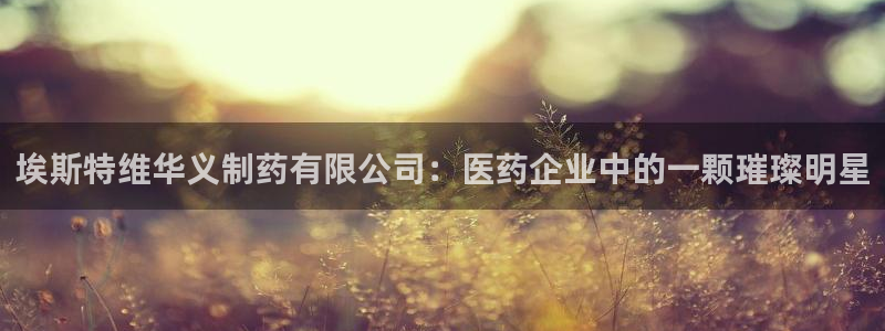 老哥吧九游会下架吗：埃斯特维华义制药有限公司：医药企业中的一颗璀璨明星
