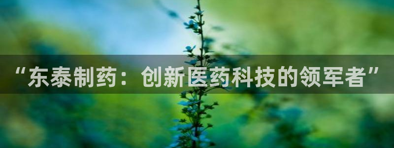 ag九游老哥俱乐部：“东泰制药：创新医药科技的领军者”